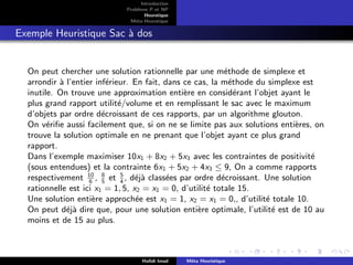 D
r
a
f
t
Introduction
Problème P et NP
Heurstique
Méta-Heurstique
Exemple Heuristique Sac à dos
On peut chercher une solution rationnelle par une méthode de simplexe et
arrondir à l’entier inférieur. En fait, dans ce cas, la méthode du simplexe est
inutile. On trouve une approximation entière en considérant l’objet ayant le
plus grand rapport utilité/volume et en remplissant le sac avec le maximum
d’objets par ordre décroissant de ces rapports, par un algorithme glouton.
On vérifie aussi facilement que, si on ne se limite pas aux solutions entières, on
trouve la solution optimale en ne prenant que l’objet ayant ce plus grand
rapport.
Dans l’exemple maximiser 10x1 + 8x2 + 5x3 avec les contraintes de positivité
(sous entendues) et la contrainte 6x1 + 5x2 + 4x3 ≤ 9, On a comme rapports
respectivement 10
6
, 8
5
et 5
4
, déjà classées par ordre décroissant. Une solution
rationnelle est ici x1 = 1, 5, x2 = x1 = 0, d’utilité totale 15.
Une solution entière approchée est x1 = 1, x2 = x1 = 0,, d’utilité totale 10.
On peut déjà dire que, pour une solution entière optimale, l’utilité est de 10 au
moins et de 15 au plus.
Hafidi Imad Méta Heuristique
 