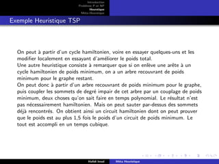 D
r
a
f
t
Introduction
Problème P et NP
Heurstique
Méta-Heurstique
Exemple Heuristique TSP
On peut à partir d’un cycle hamiltonien, voire en essayer quelques-uns et les
modifier localement en essayant d’améliorer le poids total.
Une autre heuristique consiste à remarquer que si on enlève une arête à un
cycle hamiltonien de poids minimum, on a un arbre recouvrant de poids
minimum pour le graphe restant.
On peut donc à partir d’un arbre recouvrant de poids minimum pour le graphe,
puis coupler les sommets de degré impair de cet arbre par un couplage de poids
minimum, deux choses qu’on sait faire en temps polynomial. Le résultat n’est
pas nécessairement hamiltonien. Mais on peut sauter par-dessus des sommets
déjà rencontrés. On obtient ainsi un circuit hamiltonien dont on peut prouver
que le poids est au plus 1,5 fois le poids d’un circuit de poids minimum. Le
tout est accompli en un temps cubique.
Hafidi Imad Méta Heuristique
 