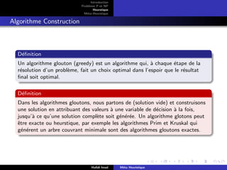 D
r
a
f
t
Introduction
Problème P et NP
Heurstique
Méta-Heurstique
Algorithme Construction
Définition
Un algorithme glouton (greedy) est un algorithme qui, à chaque étape de la
résolution d’un problème, fait un choix optimal dans l’espoir que le résultat
final soit optimal.
Définition
Dans les algorithmes gloutons, nous partons de (solution vide) et construisons
une solution en attribuant des valeurs à une variable de décision à la fois,
jusqu’à ce qu’une solution complète soit générée. Un algorithme glotons peut
être exacte ou heurstique, par exemple les algorithmes Prim et Kruskal qui
générent un arbre couvrant minimale sont des algorithmes gloutons exactes.
Hafidi Imad Méta Heuristique
 