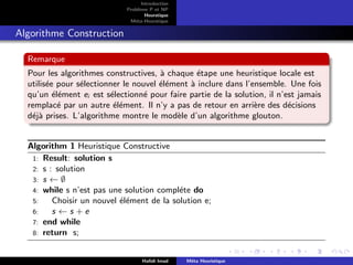 D
r
a
f
t
Introduction
Problème P et NP
Heurstique
Méta-Heurstique
Algorithme Construction
Remarque
Pour les algorithmes constructives, à chaque étape une heuristique locale est
utilisée pour sélectionner le nouvel élément à inclure dans l’ensemble. Une fois
qu’un élément ei est sélectionné pour faire partie de la solution, il n’est jamais
remplacé par un autre élément. Il n’y a pas de retour en arrière des décisions
déjà prises. L’algorithme montre le modèle d’un algorithme glouton.
Algorithm 1 Heuristique Constructive
1: Result: solution s
2: s : solution
3: s ← ∅
4: while s n’est pas une solution compléte do
5: Choisir un nouvel élément de la solution e;
6: s ← s + e
7: end while
8: return s;
Hafidi Imad Méta Heuristique
 