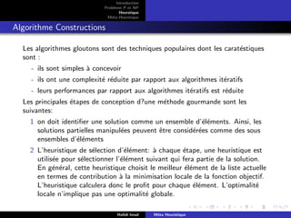 D
r
a
f
t
Introduction
Problème P et NP
Heurstique
Méta-Heurstique
Algorithme Constructions
Les algorithmes gloutons sont des techniques populaires dont les caratéstiques
sont :
- ils sont simples à concevoir
- ils ont une complexité réduite par rapport aux algorithmes itératifs
- leurs performances par rapport aux algorithmes itératifs est réduite
Les principales étapes de conception d?une méthode gourmande sont les
suivantes:
1 on doit identifier une solution comme un ensemble d’éléments. Ainsi, les
solutions partielles manipulées peuvent être considérées comme des sous
ensembles d’éléments
2 L’heuristique de sélection d’élément: à chaque étape, une heuristique est
utilisée pour sélectionner l’élément suivant qui fera partie de la solution.
En général, cette heuristique choisit le meilleur élément de la liste actuelle
en termes de contribution à la minimisation locale de la fonction objectif.
L’heuristique calculera donc le profit pour chaque élément. L’optimalité
locale n’implique pas une optimalité globale.
Hafidi Imad Méta Heuristique
 