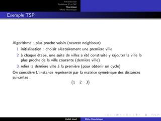 D
r
a
f
t
Introduction
Problème P et NP
Heurstique
Méta-Heurstique
Exemple TSP
Algorithme : plus proche voisin (nearest neighbour)
1 initialisation : choisir aléatoirement une première ville
2 à chaque étape, une suite de villes a été construite y rajouter la ville la
plus proche de la ville courante (dernière ville)
3 relier la dernière ville à la première (pour obtenir un cycle)
On considére L’instance représenté par la matrice symétrique des distances
suivantes :
1 2 3

Hafidi Imad Méta Heuristique
 
