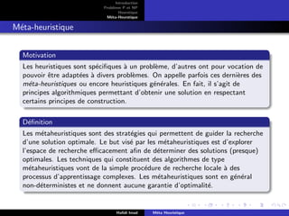 D
r
a
f
t
Introduction
Problème P et NP
Heurstique
Méta-Heurstique
Méta-heuristique
Motivation
Les heuristiques sont spécifiques à un problème, d’autres ont pour vocation de
pouvoir être adaptées à divers problèmes. On appelle parfois ces dernières des
méta-heuristiques ou encore heuristiques générales. En fait, il s’agit de
principes algorithmiques permettant d’obtenir une solution en respectant
certains principes de construction.
Définition
Les métaheuristiques sont des stratégies qui permettent de guider la recherche
d’une solution optimale. Le but visé par les métaheuristiques est d’explorer
l’espace de recherche efficacement afin de déterminer des solutions (presque)
optimales. Les techniques qui constituent des algorithmes de type
métaheuristiques vont de la simple procédure de recherche locale à des
processus d’apprentissage complexes. Les métaheuristiques sont en général
non-déterministes et ne donnent aucune garantie d’optimalité.
Hafidi Imad Méta Heuristique
 