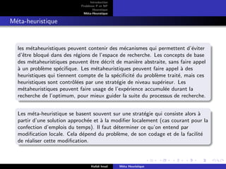 D
r
a
f
t
Introduction
Problème P et NP
Heurstique
Méta-Heurstique
Méta-heuristique
les métaheuristiques peuvent contenir des mécanismes qui permettent d’éviter
d’être bloqué dans des régions de l’espace de recherche. Les concepts de base
des métaheuristiques peuvent être décrit de manière abstraite, sans faire appel
à un problème spécifique. Les métaheuristiques peuvent faire appel à des
heuristiques qui tiennent compte de la spécificité du problème traité, mais ces
heuristiques sont contrôlées par une stratégie de niveau supérieur. Les
métaheuristiques peuvent faire usage de l’expérience accumulée durant la
recherche de l’optimum, pour mieux guider la suite du processus de recherche.
Les méta-heuristique se basent souvent sur une stratégie qui consiste alors à
partir d’une solution approchée et à la modifier localement (cas courant pour la
confection d’emplois du temps). Il faut déterminer ce qu’on entend par
modification locale. Cela dépend du problème, de son codage et de la facilité
de réaliser cette modification.
Hafidi Imad Méta Heuristique
 
