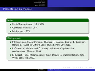 D
r
a
f
t
Introduction
Problème P et NP
Heurstique
Méta-Heurstique
Présentation du module
Notes
Contrôles continues : CC1 50%
Contrôles inopinés : 25%
Mini projet : 25%
Bibliographie
Introduction à l’algorithmique, Thomas H. Cormen, Charles E. Leiserson,
Ronald L. Rivest et Clifford Stein, Dunod, Paris 204-2010.
I. Charon, A. Germa, and O. Hudry. Méthodes d’optimisation
combinatoire. Masson, 1996
El-Ghazali Talbi, Metaheuristics: From Design to Implementation, John
Wiley Sons, Inc, 2009..
Hafidi Imad Méta Heuristique
 