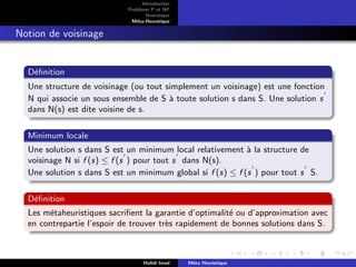 D
r
a
f
t
Introduction
Problème P et NP
Heurstique
Méta-Heurstique
Notion de voisinage
Définition
Une structure de voisinage (ou tout simplement un voisinage) est une fonction
N qui associe un sous ensemble de S à toute solution s dans S. Une solution s
0
dans N(s) est dite voisine de s.
Minimum locale
Une solution s dans S est un minimum local relativement à la structure de
voisinage N si f (s) ≤ f (s
0
) pour tout s
0
dans N(s).
Une solution s dans S est un minimum global si f (s) ≤ f (s
0
) pour tout s
0
S.
Définition
Les métaheuristiques sacrifient la garantie d’optimalité ou d’approximation avec
en contrepartie l’espoir de trouver très rapidement de bonnes solutions dans S.
Hafidi Imad Méta Heuristique
 
