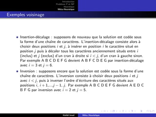 D
r
a
f
t
Introduction
Problème P et NP
Heurstique
Méta-Heurstique
Exemples voisinage
Insertion-décalage : supposons de nouveau que la solution est codée sous
la forme d’une chaı̂ne de caractères. L’insertion-décalage consiste alors à
choisir deux positions i et j, à insérer en position i le caractère situé en
position j puis à décaler tous les caractères anciennement situés entre i
(inclus) et j (exclus) d’un cran à droite si i  j, d’un cran à gauche sinon.
Par exemple A B C D E F G devient A B F C D E G par insertion-décalage
avec i = 3 et j = 6.
Inversion : supposons encore que la solution est codée sous la forme d’une
chaı̂ne de caractères. L’inversion consiste à choisir deux positions i et j
avec i  j, puis à inverser l’ordre d’écriture des caractères situés aux
positions i, i + 1,...,j − 1, j. Par exemple A B C D E F G devient A E D C
B F G par inversion avec i = 2 et j = 5.
Hafidi Imad Méta Heuristique
 