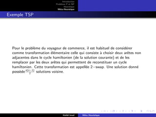 D
r
a
f
t
Introduction
Problème P et NP
Heurstique
Méta-Heurstique
Exemple TSP
Pour le problème du voyageur de commerce, il est habituel de considérer
comme transformation élémentaire celle qui consiste à choisir deux arêtes non
adjacentes dans le cycle hamiltonien (de la solution courante) et de les
remplacer par les deux arêtes qui permettent de reconstituer un cycle
hamiltonien. Cette transformation est appellée 2−swap. Une solution donné
possèden(n−1)
2
solutions voisine.
Hafidi Imad Méta Heuristique
 
