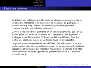 D
r
a
f
t
Introduction
Problème P et NP
Heurstique
Méta-Heurstique
Résolution problème
- En théorie, une solution optimale peut être obtenue en énumérant toutes
les solutions réalisables et en conservant la meilleure. En pratique, ce
procédé est trop long. Même l’enumeration peut poser problème :
comment formuler une solution réalisable ?
- On veut donc résoudre ce problème en un temps raisonnable, que l’on va
étudier grâce aux outils de la théorie de la complexité. On apprendra a
distinguer les problèmes dites faciles des problèmes difficiles. Pour les
faciles, une résolution exacte en un temps court est envisageable.
- Un grand nombre de problèmes sont difficiles. Des solutions exactes sont
envisageables, mais dans un délai acceptable, on se contentera de solutions
approchées obtenues par des méthodes heuristiques. Certaines propriétés
seront toutefois obtenues (garantie de performance, écart a la solution
optimale, etc.)
Hafidi Imad Méta Heuristique
 