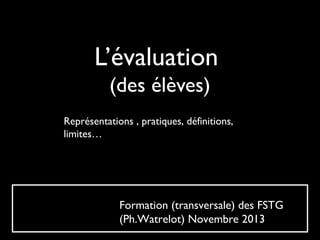 L’évaluation
(des élèves)
Représentations , pratiques, définitions,
limites…

Formation (transversale) des FSTG
(Ph.Watrelot) Novembre 2013

 