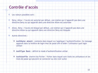 Contr ôle d’accès Les valeurs possibles sont : Deny, Allow : l’accès est autorisé par défaut, une station qui n’apparaît pas dans une directive Deny ou qui apparaît dans une directive Allow est autorisée Allow, Deny : l’accès est bloqué par défaut, une station qui n’apparaît pas dans une directive Allow ou qui apparaît dans une directive Deny est bloquée Autres directives : AuthName  absent  : contexte dans lequel va s’appliquer l’authentification. Ce message apparaît dans la fen être de login/mot de passe afin d’aider l’utilisateur quel login utiliser AuthType  Basic  : définit le mode d’authentification utilisé AuthUserFile  chemin/du/fichier : fichier dans lequel sont listés les utilisateurs et les mots de passe qui peuvent se connecter au site (voir suite) 