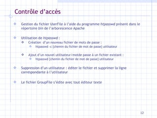 Contrôle d’accès Gestion du fichier UserFile à l’aide du programme  htpasswd  présent dans le répertoire  bin  de l’arborescence Apache Utilisation de  htpasswd  :  Création  d’un nouveau fichier de mots de passe :  htpasswd -c {chemin du fichier de mot de passe} utilisateur Ajout d’un nouvel utilisateur/motde passe à un fichier existant :  htpasswd {chemin du fichier de mot de passe} utilisateur  Suppression d’un utilisateur : éditer le fichier et supprimer la ligne correspondante à l’utilisateur Le fichier GroupFile s’édite avec tout éditeur texte 