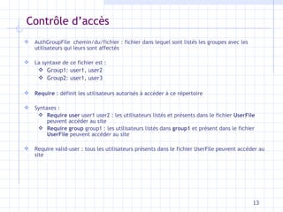 Contrôle d’accès AuthGroupFile  chemin/du/fichier : fichier dans lequel sont listés les groupes avec les utilisateurs qui leurs sont affectés La syntaxe de ce fichier est : Group1: user1, user2 Group2: user1, user3 Require  : définit les utilisateurs autorisés à accéder à ce répertoire Syntaxes : Require user  user1   user2 : les utilisateurs listés et présents dans le fichier  UserFile  peuvent accéder au site Require   group  group1 : les utilisateurs listés dans  group1  et présent dans le fichier  UserFile  peuvent accéder au site Require valid-user : tous les utilisateurs présents dans le fichier UserFile peuvent accéder au site 