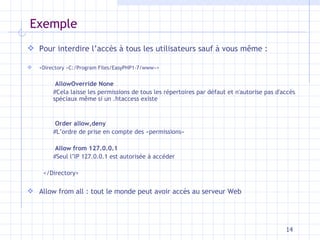 Exemple Pour interdire l’accès à tous les utilisateurs sauf à vous m ême : <Directory «C:/Program Files/EasyPHP1-7/www»>   AllowOverride None   #Cela laisse les permissions de tous les répertoires par défaut et n'autorise pas d'accès spéciaux même si un .htaccess existe   Order allow,deny   #L’ordre de prise en compte des «permissions»   Allow from 127.0.0.1   #Seul l’IP 127.0.0.1 est autorisée à accéder </Directory> Allow from all : tout le monde peut avoir accès au serveur Web 
