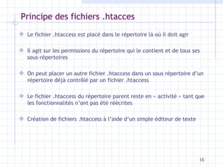 Principe des fichiers .htacces Le fichier .htaccess est placé dans le répertoire là o ù il doit agir Il agit sur les permissions du répertoire qui le contient et de tous ses sous-répertoires On peut placer un autre fichier .htaccess dans un sous répertoire d’un répertoire déjà contrôlé par un fichier .htaccess Le fichier .htaccess du répertoire parent reste en « activité » tant que les fonctionnalités n’ont pas été réécrites Création de fichiers .htaccess à l’aide d’un simple éditeur de texte 