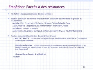 Emp êcher l’accès à des ressources Un fichier .htacces est composé de deux sections : Section contenant les chemins vers les fichiers contenant les définitions de groupes et d’utilisateurs : AuthUserFile  /repertoire/de/votre/fichier/.FichierDeMotDePasse AuthGroupFile  /repertoire/de/votre/fichier/.FichierDeGroupe AuthName  « Accès protégé » AuthType Basic  (précise qu'il faut utiliser AuthUserFile pour l'authentification) Section contentant la définition des conditions d’accès : <Limit GET POST>  :  GET et/ou POST définit le type de méthode du protocole HTTP auxquelles la restriction s'applique Require valid-user  :  précise que l'on autorise uniquement les personnes identifiées. Il est possible de préciser explicitement le nom des personnes autorisées à s'identifier : Require user {username} (instructions d’accès à satisfaire) </Limit> 
