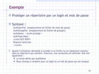 Exemple Protéger un répertoire par un login et mot de passe Syntaxe : AuthUserFile  (emplacement du fichier de mots de passe) AuthGroupFile  (emplacement du fichier de groupes) AuthName  « Accès protégé » AuthType Basic <Limit GET POST> Require valid-user </Limit> Quand l’utilisateur demande à accéder à un fichier ou un répertoire contenu dans le répertoire qui contient .htaccess, une cartouche est affichée. Elle fait apparaître : Le texte défini par AuthName Deux champs à remplire pour un login et un mot de passe qui est masqué 