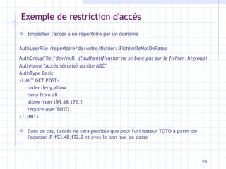 Exemple de restriction d'accès Empêcher l'accès à un répertoire par un domaine   AuthUserFile /repertoire/de/votre/fichier/.FichierDeMotDePasse  AuthGroupFile /dev/null  (l'authentification ne se base pas sur le fichier .htgroup) AuthName "Accès sécurisé au site ABC"  AuthType Basic  <LIMIT GET POST>  order deny,allow  deny from all  allow from 193.48.172.2  require user TOTO  </LIMIT> Dans ce cas, l'accès ne sera possible que pour l'utilisateur TOTO à partir de l'adresse IP 193.48.172.2 et avec le bon mot de passe 