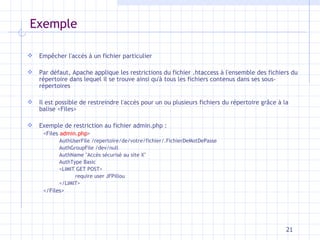 Exemple Empêcher l'accès à un fichier particulier   Par défaut, Apache applique les restrictions du fichier .htaccess à l'ensemble des fichiers du répertoire dans lequel il se trouve ainsi qu'à tous les fichiers contenus dans ses sous-répertoires Il est possible de restreindre l'accès pour un ou plusieurs fichiers du répertoire grâce à la balise <Files> Exemple de restriction au fichier admin.php :  <Files  admin.php >  AuthUserFile /repertoire/de/votre/fichier/.FichierDeMotDePasse  AuthGroupFile /dev/null  AuthName "Accès sécurisé au site X"  AuthType Basic  <LIMIT GET POST>  require user JFPillou  </LIMIT>  </Files> 