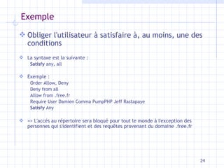 Exemple Obliger l'utilisateur à satisfaire à, au moins, une des conditions La syntaxe est la suivante : Satisfy  any, all Exemple : Order Allow, Deny Deny from all Allow from .free.fr Require User Damien Comma PumpPHP Jeff Rastapaye Satisfy  Any => L'accès au répertoire sera bloqué pour tout le monde à l'exception des personnes qui s'identifient et des requêtes provenant du domaine .free.fr 