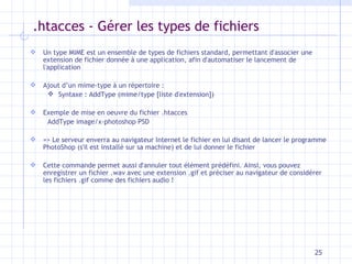 .htacces - Gérer les types de fichiers Un type MIME est un ensemble de types de fichiers standard, permettant d'associer une extension de fichier donnée à une application, afin d'automatiser le lancement de l'application Ajout d’un mime-type à un répertoire : Syntaxe : AddType (mime/type [liste d'extension]) Exemple de mise en oeuvre du fichier .htacces  AddType image/x-photoshop PSD  => Le serveur enverra au navigateur Internet le fichier en lui disant de lancer le programme PhotoShop (s'il est installé sur sa machine) et de lui donner le fichier Cette commande permet aussi d'annuler tout élément prédéfini. Ainsi, vous pouvez enregistrer un fichier .wav avec une extension .gif et préciser au navigateur de considérer les fichiers .gif comme des fichiers audio ! 