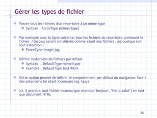 Gérer les types de fichier Forcer tous les fichiers d'un répertoire à un mime-type Syntaxe : ForceType (mime/type) Par exemple avec la ligne suivante, tous les fichiers du répertoire contenant le fichier .htaccess seront considérés comme étant des fichiers .jpg quelque soit leur extension :  ForceType image/jpg Définir l'extension de fichiers par défaut Syntaxe  : DefaultType mime/type Exemple :   DefaultType text/html Cette option permet de définir le comportement par défaut du navigateur face à des extensions lui étant inconnues (eg. lazy) Ici, il prendra tout fichier inconnu (par exemple 'bonjour', ‘Hello.salut’) en tant que document HTML 