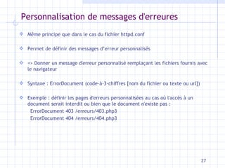 Personnalisation de messages d'erreures Même principe que dans le cas du fichier httpd.conf Permet de définir des messages d’erreur personnalisés => Donner un message d'erreur personnalisé remplaçant les fichiers fournis avec le navigateur Syntaxe : ErrorDocument (code-à-3-chiffres [nom du fichier ou texte ou url]) Exemple : définir les pages d'erreurs personnalisées au cas où l'accès à un document serait interdit ou bien que le document n'existe pas :  ErrorDocument 403 /erreurs/403.php3  ErrorDocument 404 /erreurs/404.php3 