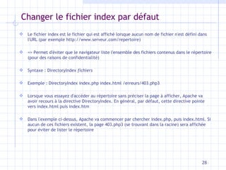 Changer le fichier index par défaut Le fichier index est le fichier qui est affiché lorsque aucun nom de fichier n'est défini dans l'URL (par exemple http://www.serveur.com/repertoire) => Permet d'éviter que le navigateur liste l'ensemble des fichiers contenus dans le répertoire (pour des raisons de confidentialité) Syntaxe : DirectoryIndex  fichiers Exemple : DirectoryIndex index.php index.html /erreurs/403.php3 Lorsque vous essayez d'accéder au répertoire sans préciser la page à afficher, Apache va avoir recours à la directive DirectoryIndex. En général, par défaut, cette directive pointe vers index.html puis index.htm Dans l'exemple ci-dessus, Apache va commencer par chercher index.php, puis index.html. Si aucun de ces fichiers existent, la page 403.php3 (se trouvant dans la racine) sera affichée pour éviter de lister le répertoire 