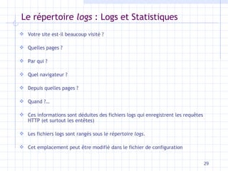 Le répertoire  logs  : Logs et Statistiques Votre site est-il beaucoup visité ? Quelles pages ? Par qui ? Quel navigateur ? Depuis quelles pages ? Quand ?… Ces informations sont déduites des fichiers logs qui enregistrent les requ êtes HTTP (et surtout les entêtes) Les fichiers logs sont rangés sous le répertoire  logs .  Cet emplacement peut être modifié dans le fichier de configuration 
