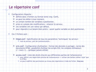 Le répertoire conf Configuration d'Apache :  définie dans 3 fichiers au format texte (rep. Conf), on peut les éditer à tout moment, un certain nombre de variables à positionner, prise en compte des modifications : relancer le serveur, ces variables ont une valeur par défaut, pour répondre à un besoin bien précis : savoir quelle variable on doit positionner, Ces 3 fichiers sont : httpd.conf  : Spécification de tous les paramètres "techniques" du serveur:  nom du serveur, port de communication… srm.conf  : Configuration d'utilisation : format des données à partager, racine des documents HTML, possibilité d'utiliser les scripts CGI, les comptes utilisateurs (/~<nom>/) … (presque jamais utilisé) access.conf  : Liste des droits d'accès aux différentes parties de l'arborescence pour définir une région bien précise de l'arborescence => utiliser des balises (même "style" que le HTML) on peut redéfinir des permissions au niveau des répertoires à l'aide de fichier  .htaccess 