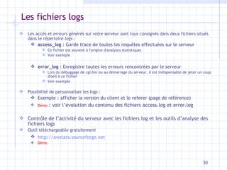 Les fichiers logs Les accès et erreurs générés sur votre serveur sont tous consignés dans deux fichiers situés dans le répertoire  logs  : access_log  : Garde trace de toutes les requêtes effectuées sur le serveur Ce fichier est souvent à l'origine d'analyses statistiques Voir exemple error_log  : Enregistre toutes les erreurs rencontrées par le serveur Lors du débuggage de cgi-bin ou au démarrage du serveur, il est indispensable de jeter un coup d'oeil à ce fichier Voir exemple Possibilité de personnaliser les logs : Exemple : afficher la version du client et le referer (page de référence) Démo  : voir l’évolution du contenu des fichiers access.log et error.log Contr ôle de l’activité du serveur avec les fichiers log et les outils d’analyse des fichiers logs Outil téléchargeable gratuitement http://awstats.sourceforge.net   Démo 