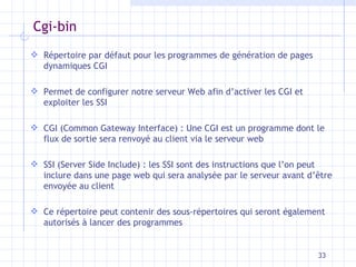 Cgi-bin Répertoire par défaut pour les programmes de génération de pages dynamiques CGI Permet de configurer notre serveur Web afin d’activer les CGI et exploiter les SSI CGI (Common Gateway Interface) : Une CGI est un programme dont le flux de sortie sera renvoyé au client via le serveur web SSI (Server Side Include) : les SSI sont des instructions que l’on peut inclure dans une page web qui sera analysée par le serveur avant d’ être envoyée au client Ce répertoire peut contenir des sous-répertoires qui seront également autorisés à lancer des programmes 
