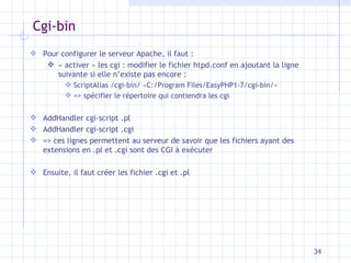Cgi-bin Pour configurer le serveur Apache, il faut : « activer » les cgi : modifier le fichier htpd.conf en ajoutant la ligne suivante si elle n’existe pas encore :  ScriptAlias /cgi-bin/ «C:/Program Files/EasyPHP1-7/cgi-bin/» => spécifier le répertoire qui contiendra les cgi AddHandler cgi-script .pl AddHandler cgi-script .cgi => ces lignes permettent au serveur de savoir que les fichiers ayant des extensions en .pl et .cgi sont des CGI à exécuter Ensuite, il faut créer les fichier .cgi et .pl 