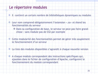Le répertoire modules Il  contient un certain nombre de bibliothèques dynamiques ou modules Leur nom comprend obligatoirement l’extension «.so» et étend les fonctionnalités du serveur Dans sa configuration de base, le serveur ne peut pas faire grand-chose : sans module pas de CGI par exemple Cette modularité des fonctionnalités permet de gérer très souplement le fonctionnement d’un serveur La liste des modules disponibles s’agrandit à chaque nouvelle version A chaque module correspondent des instructions spécifiques qui, ajoutées dans le fichier de configuration d’Apache, configurent le fonctionnement du module correspondant 
