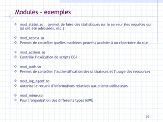 Modules - exemples mod_status.so :  permet de faire des statistiques sur le serveur (les requ êtes qui lui ont été adressées, etc.) mod_access.so Permet de contrôler quelles machines peuvent accéder à un répertoire du site mod_actions.so Contrôle l’exécution de scripts CGI mod_auth.so Permet de contrôler l’authentification des utilisateurs et l’usage des ressources mod_log_agent.so Autorise le recueil d’informations relatives aux clients utilisateurs mod_mime.so Pour l’organisation des différents types MIME 