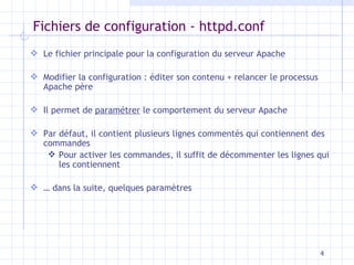 Fichiers de configuration - httpd.conf Le fichier principale pour la configuration du serveur Apache Modifier la configuration : éditer son contenu + relancer le processus Apache père Il permet de  paramétrer  le comportement du serveur Apache Par défaut, il contient plusieurs lignes commentés qui contiennent des commandes Pour activer les commandes, il suffit de décommenter les lignes qui les contiennent …  dans la suite, quelques paramètres 