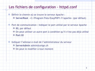 Les fichiers de configuration - httpd.conf Définir le chemin o ù se trouve le serveur Apache : ServerRoot   «C:/Program Files/EasyPHP1-7/apache» (par défaut) Port de communication : Indiquer le port utilisé par le serveur Apache 80, par défaut On peut utiliser un autre port à condition qu’il n’est pas déjà utilisé Port  80 Indiquer l’adresse e-mail de l’administrateur du serveur ServerAdmin  admin@unige.ch On peut le modifier à tout moment 
