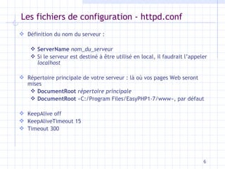 Les fichiers de configuration - httpd.conf Définition du nom du serveur : ServerName   nom_du_serveur Si le serveur est destiné à  être utilisé en local, il faudrait l’appeler  localhost Répertoire principale de votre serveur : là o ù vos pages Web seront mises DocumentRoot   répertoire principale DocumentRoot  «C:/Program Files/EasyPHP1-7/www», par défaut KeepAlive off KeepAliveTimeout 15 Timeout 300 