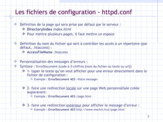 Les fichiers de configuration - httpd.conf Définition de la page qui sera prise par défaut par le serveur : DirectoryIndex   index.html Pour mettre plusieurs pages, il faut mettre un espace Définition du nom du fichier qui sert à contr ôler les accès à un répertoire (par défaut, .htaccess) : AccessFileName  .htaccess Personnalisation des messages d’erreurs : Syntaxe :  ErrorDocument (code-à-3-chiffres [nom du fichier ou texte ou url]) 1- taper le texte qu’on veut afficher pour une erreur directement dans le fichier de configuration : Exemple :  ErrorDocument   403  «Votre message» 2- faire une redirection  locale  sur une page Web personnalisée créée auparavant: Exemple :  ErrorDocument   403  /page.html 3- faire une redirection  extérieur  pour afficher le message d’erreur : Exemple :  ErrorDocument   403  http://www.machin.truc/page.html 