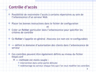 Contr ôle d’accès Possiblilité de restreindre l’accès à certains répertoires au sein de l’arborescence d’un serveur Web Placer les bonnes instructions dans le fichier de configuration  et  Créer un  fichier  particulier dans l’arborescence pour spécifier les critères de contr ôle Ce  fichier  s’appelle en général .htaccess (ce nom est re-configurable) => définit le domaine d’autorisation des clients dans l’arborescence de serveur Ces contrôles peuvent être également définis au niveau du fichier httpd.conf => méthode est moins souple :  intervention dans cette partie délicate redémarrage du serveur chaque fois que l’on veut modifier les contrôles 