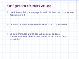 Configuration des h ôtes virtuels Une fois cela fait, on sauvegarde le fichier hosts et on redémarre Apache, enfin ! On teste l'adresse www.mon-domaine.ch et ... ça marche ! On peut s’amuser à faire des Sub-Domains du genre « forum.mon-domaine.ch » qui pointe en fait sur un sous-répertoire ! 