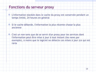 Fonctions du serveur proxy L'information stockée dans le cache du proxy est conservée pendant un temps limité, 24 heures en général Si le cache déborde, l'information la plus récente chasse la plus ancienne C'est un non-sens que de se servir d'un proxy pour les services dont l'information peut être mise à jour à tout instant (les news par exemple), à moins que le logiciel ne détecte ces mises à jour (ce qui est rare ) 