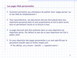 Les pages Web personnelles Comment permettre aux utilisateurs de publier leurs "pages persos" sur le site Web de l'établissement ? Tout naturellement, ces documents devront être placés dans leur répertoire personnel dont ils sont propriétaires et ont le plein accès, tout en permettant l'accès et la lecture à tous La page d'accueil doit être présente dans un sous-répertoire du répertoire perso. Par défaut le nom de ce sous-répertoire est fixé à public_html Ce sous-répertoire des pages personnelles a un nom spécifié par le paramètre UserDir dans le fichier httpd.conf.  Par défaut, on y trouve : UserDir «…/apache/users/» 