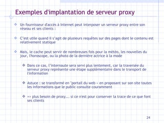 Exemples d'implantation de serveur proxy Un fournisseur d'accès à Internet peut interposer un serveur proxy entre son réseau et ses clients : C’est utile quand il s’agit de plusieurs requ êtes sur des pages dont le contenu est relativement statique Mais, le cache peut servir de nombreuses fois pour la météo, les nouvelles du jour, l'horoscope, ou la photo de la dernière actrice à la mode Dans ce cas, l’internaute sera servi plus lentement, car la traversée du serveur proxy représente une étape supplémentaire dans le transport de l'information Astuce : se transformé en "portail du web » en proposant sur son site toutes les informations que le public consulte couramment => plus besoin de proxy... si ce n'est pour conserver la trace de ce que font ses clients 