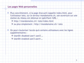 Les pages Web personnelles Plus concrètement, si la page d'accueil s'appelle index.html, pour l'utilisateur toto, sur le serveur mondomaine.ch, son ouverture sur une station du réseau est obtenue en spécifiant l'URL : http://mondomaine.ch/~toto/index.html ou plus simplement : http://mondomaine.ch/~toto On peut n'autoriser l'accès qu'à certains utilisateurs avec les lignes supplémentaires : UserDir disabled user1 user2 … UserDir enabled user3 user4 … 