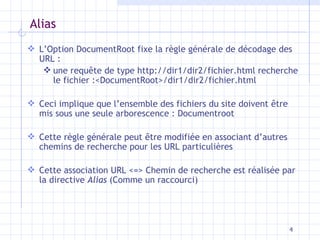 Alias L’Option DocumentRoot fixe la règle générale de décodage des URL :  une requ ête de type http://dir1/dir2/fichier.html recherche le fichier :<DocumentRoot>/dir1/dir2/fichier.html Ceci implique que l’ensemble des fichiers du site doivent être mis sous une seule arborescence : Documentroot Cette règle générale peut être modifiée en associant d’autres chemins de recherche pour les URL particulières Cette association URL <=> Chemin de recherche est réalisée par la directive  Alias  (Comme un raccourci) 