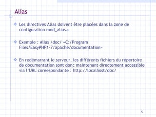 Alias Les directives Alias doivent  être placées dans la zone de configuration mod_alias.c Exemple : Alias /doc/  «C:/Program Files/EasyPHP1-7/apache/documentation» En redémarrant le serveur, les différents fichiers du répertoire de documentation sont donc maintenant directement accessible via l’URL coreespondante : http://localhost/doc/ 