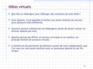 H ôtes virtuels Que fait un hébergeur pour héberger des centaines de sites Web ? Avec Apache, il est possible d’utiliser une seule instance du serveur pour plusieurs sites différents Solution souvent utilisée par les hébergeurs (évite de devoir utiliser un serveur Apache par site) Apache permet de définir un serveur principal et un nombre, en principe illimité de serveurs virtuels L’intérêt est de permettre de déclarer autant de sites indépendants que l’on veut sur une seule machine avec un processus Apache et ses fils unique 