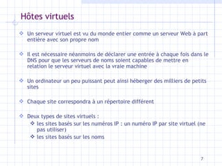 H ôtes virtuels Un serveur virtuel est vu du monde entier comme un serveur Web à part entière avec son propre nom Il est nécessaire néanmoins de déclarer une entrée à chaque fois dans le DNS pour que les serveurs de noms soient capables de mettre en relation le serveur virtuel avec la vraie machine Un ordinateur un peu puissant peut ainsi héberger des milliers de petits sites Chaque site correspondra à un répertoire différent Deux types de sites virtuels : les sites basés sur les numéros IP : un numéro IP par site virtuel (ne pas utiliser) les sites basés sur les noms 