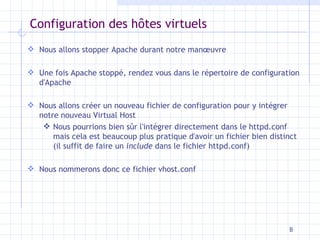 Configuration des h ôtes virtuels Nous allons stopper Apache durant notre manœuvre Une fois Apache stoppé, rendez vous dans le répertoire de configuration d'Apache Nous allons créer un nouveau fichier de configuration pour y intégrer notre nouveau Virtual Host Nous pourrions bien sûr l'intégrer directement dans le httpd.conf mais cela est beaucoup plus pratique d'avoir un fichier bien distinct (il suffit de faire un  include  dans le fichier httpd.conf) Nous nommerons donc ce fichier vhost.conf 
